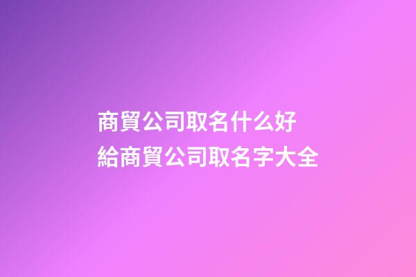 商貿公司取名什么好 給商貿公司取名字大全-第1張-公司起名-玄機派